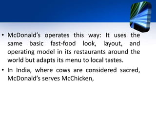 • McDonald’s operates this way: It uses the
same basic fast-food look, layout, and
operating model in its restaurants around the
world but adapts its menu to local tastes.
• In India, where cows are considered sacred,
McDonald’s serves McChicken,
 