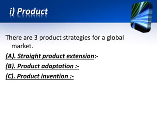 There are 3 product strategies for a global
market.
(A). Straight product extension:-
(B). Product adaptation :-
(C). Product invention :-
i) Product
 