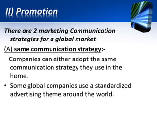 There are 2 marketing Communication
strategies for a global market
(A) same communication strategy:-
Companies can either adopt the same
communication strategy they use in the
home.
• Some global companies use a standardized
advertising theme around the world.
II) Promotion
 