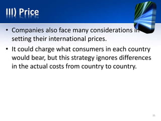 III) Price
• Companies also face many considerations in
setting their international prices.
• It could charge what consumers in each country
would bear, but this strategy ignores differences
in the actual costs from country to country.
35
 
