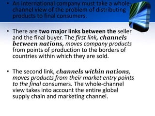 • An international company must take a whole-
channel view of the problem of distributing
products to final consumers.
• There are two major links between the seller
and the final buyer. The first link, channels
between nations, moves company products
from points of production to the borders of
countries within which they are sold.
• The second link, channels within nations,
moves products from their market entry points
to the final consumers. The whole-channel
view takes into account the entire global
supply chain and marketing channel.
 