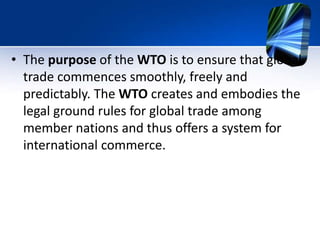 • The purpose of the WTO is to ensure that global
trade commences smoothly, freely and
predictably. The WTO creates and embodies the
legal ground rules for global trade among
member nations and thus offers a system for
international commerce.
 