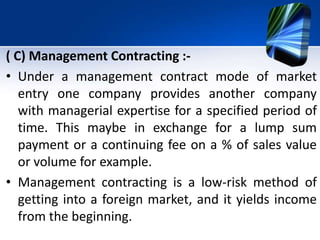 ( C) Management Contracting :-
• Under a management contract mode of market
entry one company provides another company
wit...