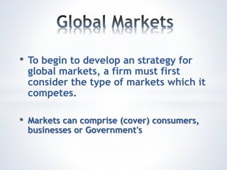 • To begin to develop an strategy for
global markets, a firm must first
consider the type of markets which it
competes.
• Markets can comprise (cover) consumers,
businesses or Government's
 