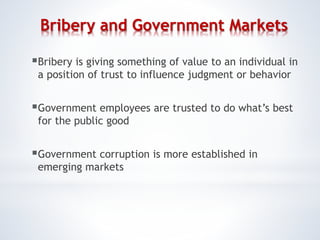 Bribery and Government Markets
Bribery is giving something of value to an individual in
a position of trust to influence judgment or behavior
Government employees are trusted to do what’s best
for the public good
Government corruption is more established in
emerging markets
 
