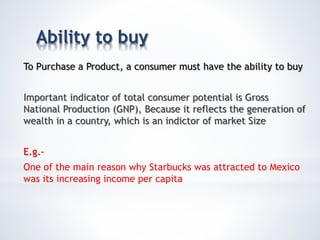 Ability to buy
To Purchase a Product, a consumer must have the ability to buy
Important indicator of total consumer potential is Gross
National Production (GNP), Because it reflects the generation of
wealth in a country, which is an indictor of market Size
E.g.-
One of the main reason why Starbucks was attracted to Mexico
was its increasing income per capita
 