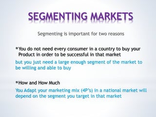 SEGMENTING MARKETS
Segmenting is important for two reasons
You do not need every consumer in a country to buy your
Product in order to be successful in that market
but you just need a large enough segment of the market to
be willing and able to buy
How and How Much
You Adapt your marketing mix (4P’s) in a national market will
depend on the segment you target in that market
 