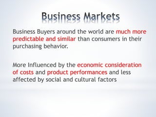 Business Buyers around the world are much more
predictable and similar than consumers in their
purchasing behavior.
More Influenced by the economic consideration
of costs and product performances and less
affected by social and cultural factors
 