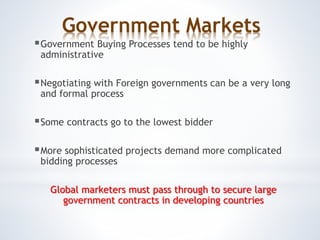 Government Markets
Government Buying Processes tend to be highly
administrative
Negotiating with Foreign governments can be a very long
and formal process
Some contracts go to the lowest bidder
More sophisticated projects demand more complicated
bidding processes
Global marketers must pass through to secure large
government contracts in developing countries
 