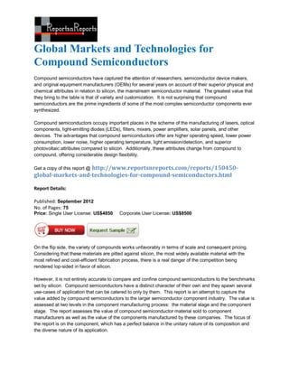 Global Markets and Technologies for
Compound Semiconductors
Compound semiconductors have captured the attention of researchers, semiconductor device makers,
and original equipment manufacturers (OEMs) for several years on account of their superior physical and
chemical attributes in relation to silicon, the mainstream semiconductor material. The greatest value that
they bring to the table is that of variety and customization. It is not surprising that compound
semiconductors are the prime ingredients of some of the most complex semiconductor components ever
synthesized.

Compound semiconductors occupy important places in the scheme of the manufacturing of lasers, optical
components, light-emitting diodes (LEDs), filters, mixers, power amplifiers, solar panels, and other
devices. The advantages that compound semiconductors offer are higher operating speed, lower power
consumption, lower noise, higher operating temperature, light emission/detection, and superior
photovoltaic attributes compared to silicon. Additionally, these attributes change from compound to
compound, offering considerable design flexibility.

                   http://www.reportsnreports.com/reports/150450-
Get a copy of this report @
global-markets-and-technologies-for-compound-semiconductors.html

Report Details:

Published: September 2012
No. of Pages: 75
Price: Single User License: US$4850      Corporate User License: US$8500




On the flip side, the variety of compounds works unfavorably in terms of scale and consequent pricing.
Considering that these materials are pitted against silicon, the most widely available material with the
most refined and cost-efficient fabrication process, there is a real danger of the competition being
rendered lop-sided in favor of silicon.

However, it is not entirely accurate to compare and confine compound semiconductors to the benchmarks
set by silicon. Compound semiconductors have a distinct character of their own and they spawn several
use-cases of application that can be catered to only by them. This report is an attempt to capture the
value added by compound semiconductors to the larger semiconductor component industry. The value is
assessed at two levels in the component manufacturing process: the material stage and the component
stage. The report assesses the value of compound semiconductor material sold to component
manufacturers as well as the value of the components manufactured by these companies. The focus of
the report is on the component, which has a perfect balance in the unitary nature of its composition and
the diverse nature of its application.
 