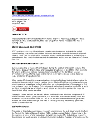 Global Markets for Marine-Derived Pharmaceuticals

Published:October 2011
No.Of pages:180
Price:US $ 4850




INTRODUCTION

The search for bioactive metabolites from marine microbes has only just begun”—David
Newman, D. Phil, and Russell Hill, PhD, New Drugs from Marine Microbes: The Tide is
Turning (2006)

STUDY GOALS AND OBJECTIVES

BCC’s goal in conducting this study was to determine the current status of the global
marine-derived pharmaceutical market, including its growth potential during the period of
2011 to 2016. Our key objective is to present a comprehensive analysis of marine life and
technology as they relate to pharmaceutical applications and to forecast this market’s future
direction.

REASONS FOR DOING THIS STUDY

Our understanding of marine life only began during the last half of the 20th century. The
first marine discovery that led to a pharmaceutical drug began in the 1950s when chemists
Bergmann and Feeney isolated nucleosidic compounds from the Caribbean sponge
Cryptotethya crypta. Marine drugs on the market today can be traced to this discovery
(e.g., anticancer drug cytarabine).

While marine life is used for many applications, including food and industrial processing, its
use in the pharmaceutical industry has just begun. Marine life offers a complex and diverse
genetic resource unavailable on land, which has led to the exploration of the oceans to find
new tests and cures for illnesses. Entire classes of antibiotics desperately needed for a world
surviving on relatively few antibiotics, which people are becoming resistant to, could be
found in just a few marine samples.

The report Global Markets for Marine-Derived Pharmaceuticals describes the potential of
marine research and its growth prospects. It is estimated that marine-derived drugs will
essentially double in number from 2011 to 2016. Because marine-derived drugs already
account for a few powerful drugs, this area of the drug industry has already generated
billions of dollars to date.

SCOPE OF REPORT

The scope of this study encompasses research organizations, the U.S. government chiefly in
the form of the National Cancer Institute (NCI), and companies that develop or help in the
development process of pharmaceuticals derived from marine life. Included are extensive
descriptions, perspectives, and predictive information, including forecasts of growth over the
 