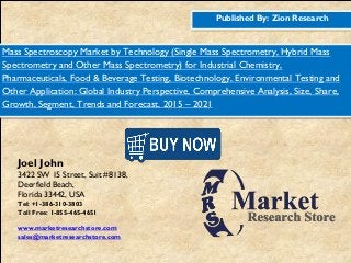 Published By: Zion Research
Mass Spectroscopy Market by Technology (Single Mass Spectrometry, Hybrid Mass
Spectrometry and Other Mass Spectrometry) for Industrial Chemistry,
Pharmaceuticals, Food & Beverage Testing, Biotechnology, Environmental Testing and
Other Application: Global Industry Perspective, Comprehensive Analysis, Size, Share,
Growth, Segment, Trends and Forecast, 2015 – 2021
Joel John
3422 SW 15 Street, Suit #8138,
Deerfield Beach,
Florida 33442, USA
Tel: +1-386-310-3803
Toll Free: 1-855-465-4651
www.marketresearchstore.com
sales@marketresearchstore.com
 