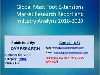 Global Mast Foot Extensions
Market Research Report and
Industry Analysis 2016-2020
Published By:
QYRESEARCH
Published On : 2016
Category: Retail
Pages : 170
Contact US:
Web: www.qyresearchreports.com
Email: sales@qyresearchreports.com
Toll Free : 866-997-4948 (USA-
CANADA)
 