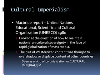 Cultural ImperialismMacbride report – United Nations Educational, Scientific and Cultural Organization (UNESCO) 1980Looked at the question of how to maintain national an cultural sovereignty in the face of rapid globalization of mass media. The glut of Westernized content was thought to overshadow or displace content of other countriesSeen as a kind of colonialization or CULTURAL IMPERIALISM 