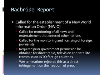 Macbride ReportCalled for the establishment of a New World Information Order (NWIO)Called for monitoring of all news and entertainment that entered other nationsCalled for the monitoring and licensing of foreign journalistsRequired prior government permission be obtained for direct radio, television and satellite transmission INTO foreign countriesWestern nations rejected this as a direct infringement on the freedom of press