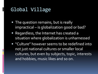 Global VillageThe question remains, but is really impractical – is globalization good or bad? Regardless, the Internet has created a situation where globalization is unharnessed “Culture” however seems to be redefined into not just national cultures or smaller local cultures, but even by subjects, topic, interests and hobbies, music likes and so on. 