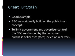 Great BritainGood exampleBBC was originally build on the public trust concept.To limit government and advertiser control the BBC was funded by the consumer purchase of licenses (fees) levied on receivers.