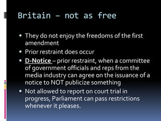 Britain – not as freeThey do not enjoy the freedoms of the first amendmentPrior restraint does occurD-Notice – prior restraint, when a committee of government officials and reps from the media industry can agree on the issuance of a notice to NOT publicize somethingNot allowed to report on court trial in progress, Parliament can pass restrictions whenever it pleases.