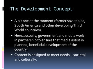 The Development ConceptA bit one at the moment (former soviet bloc, South America and other developing Third World countries).Here…usually, government and media work in partnership to ensure that media assist in planned, beneficial development of the country.Content is designed to meet needs -  societal and culturally.