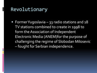 RevolutionaryFormer Yugoslavia – 33 radio stations and 18 TV stations combined to create in 1998 to form the Association of Independent Electronic Media (ANEM)for the purpose of challenging the regime of Slobodan Milosevic – fought for Serbian independence. 