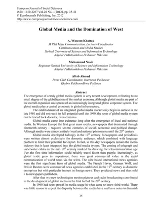 European Journal of Social Sciences
ISSN 1450-2267 Vol.28 No.1 (2012), pp. 35-41
© EuroJournals Publishing, Inc. 2012
http://www.europeanjournalofsocialsciences.com
35
Global Media and the Domination of West
A. Waseem Khattak
M Phil Mass Communication, Lecturer/Coordinator
Communication and Media Studies
Sarhad University of Science and Information Technology
Khyber Pakhtoonkhwa Peshawar Pakistan
Muhammad Nasir
Registrar Sarhad University of Science and Information Technology
Khyber Pakhtoonkhwa Peshawar Pakistan
Aftab Ahmad
Press Club Coordinator, Internews Peshawar
Khyber Pakhtoonkhwa Pakistan
Abstract
The emergence of a truly global media system is very recent development, reflecting to no
small degree of the globalization of the market economy.Although global media are part of
the overall expansion and spread of an increasingly integrated global corporate system. The
global media play a central economic in global infrastructure.
The establishment of an integrated global media market only begin in earliest in the
late 1980 and did not reach its full potential until the 1990, the roots of global media system
can be traced back decades, even centuries.
Global media came into existence long after the emergence of local and national
media. In Western Europe the first great mass media, newspapers that dominated through
nineteenth century – required several centuries of social, economic and political change.
Although media were almost entirely local and national phenomena until the 20th
century
Global media developed haltingly in the 19th
century. Newspapers and periodicals
were written almost exclusively for domestic audience, which combined with language
problem to limit their potential for export. In fact, to this day newspapers remain the media
industry that is least integrated into the global media system. The coming of telegraph and
underwater cables in the mid 19th
century marked the drawing the telecommunication age
.For the first time information could reliably travel faster than people. Increasingly, as
global trade grew in importance, there was great commercial value in the rapid
communication of world news via the wires. The wire based international news agencies
were the first significant from of global media. The French Havas, German Wolf, and
British Reuters were commercial news agencies established in the 19th
century as domestic
enterprises but with particular interest in foreign news. They produced news and than sold
it to newspapers publishers.
After that two new technologies motion pictures and radio broadcasting contributed
to the development of global media in the first half of the 20th
century.
In 1960 had seen growth in media usage in what came to know third world. There
was little reason to expect the disparity between the media have and have notes to diminish
 