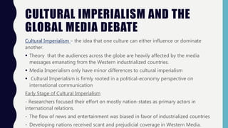CULTURAL IMPERIALISM AND THE
GLOBAL MEDIA DEBATE
Cultural Imperialism – the idea that one culture can either influence or dominate
another.
 Theory that the audiences across the globe are heavily affected by the media
messages emanating from the Western industrialized countries.
 Media Imperialism only have minor differences to cultural imperialism
 Cultural Imperialism is firmly rooted in a political-economy perspective on
international communication
Early Stage of Cultural Imperialism
- Researchers focused their effort on mostly nation-states as primary actors in
international relations.
- The flow of news and entertainment was biased in favor of industrialized countries
- Developing nations received scant and prejudicial coverage in Western Media.
 