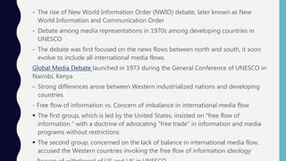 - The rise of New World Information Order (NWIO) debate, later known as New
World Information and Communication Order
- Debate among media representations in 1970s among developing countries in
UNESCO
- The debate was first focused on the news flows between north and south, it soon
evolve to include all international media flows.
Global Media Debate launched in 1973 during the General Conference of UNESCO in
Nairobi, Kenya
- Strong differences arose between Western industrialized nations and developing
countries
- Free flow of information vs. Concern of imbalance in international media flow
 The first group, which is led by the United States, insisted on “free flow of
information “ with a doctrine of advocating “free trade” in information and media
programs without restrictions.
 The second group, concerned on the lack of balance in international media flow,
accused the Western countries invoking the free flow of information ideology
 