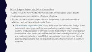 Second Stage of Research in Cultural Imperialism
- Call to revive the New World Information and Communication Order debate
- Emphasis on commercialization of sphere of culture
- focused on transnational corporations as the primary actors on international
relations ; and on transnational capital flows
• Transnational corporation (TNC) - any enterprise that undertakes foreign direct
investment, owns or controls income-gathering assets in more than one
country, produces goods or services outside its country of origin, or engages in
international production. Variously termed multinational corporations (MNCs)
and multinational enterprises (MNEs), transnational corporations are formal
business organizations that have spatially dispersed operations in at least two
countries.
 