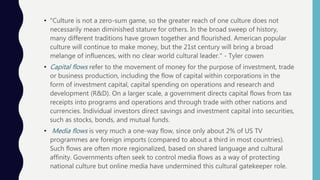• "Culture is not a zero-sum game, so the greater reach of one culture does not
necessarily mean diminished stature for others. In the broad sweep of history,
many different traditions have grown together and flourished. American popular
culture will continue to make money, but the 21st century will bring a broad
melange of influences, with no clear world cultural leader." - Tyler cowen
• Capital flows refer to the movement of money for the purpose of investment, trade
or business production, including the flow of capital within corporations in the
form of investment capital, capital spending on operations and research and
development (R&D). On a larger scale, a government directs capital flows from tax
receipts into programs and operations and through trade with other nations and
currencies. Individual investors direct savings and investment capital into securities,
such as stocks, bonds, and mutual funds.
• Media flows is very much a one-way flow, since only about 2% of US TV
programmes are foreign imports (compared to about a third in most countries).
Such flows are often more regionalized, based on shared language and cultural
affinity. Governments often seek to control media flows as a way of protecting
national culture but online media have undermined this cultural gatekeeper role.
 