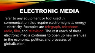 ELECTRONIC MEDIA
refer to any equipment or tool used in
communication that require electromagnetic energy
– electricity. Examples are telegraph, telephone,
radio, film, and television. The vast reach of these
electronic media continues to open up new avenues
in the economic, political and processes of
globalization.
 