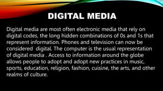 DIGITAL MEDIA
Digital media are most often electronic media that rely on
digital codes, the long hidden combinations of 0s and 1s that
represent information. Phones and television can now be
considered digital. The computer is the usual representation
of digital media . Access to information around the globe
allows people to adopt and adopt new practices in music,
sports, education, religion, fashion, cuisine, the arts, and other
realms of culture.
 