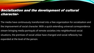 Socialization and the development of cultural
character-
The media have continuously transformed into a free organization for socialization and
the improvement of social character. With a quick extending universal correspondence
stream bringing media portrayals of remote societies into neighborhood social
situations, the premises of social utilize have changed and social reflexivity has
expanded at the level of the person.
 