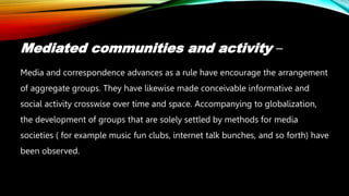Mediated communities and activity –
Media and correspondence advances as a rule have encourage the arrangement
of aggregate groups. They have likewise made conceivable informative and
social activity crosswise over time and space. Accompanying to globalization,
the development of groups that are solely settled by methods for media
societies ( for example music fun clubs, internet talk bunches, and so forth) have
been observed.
 