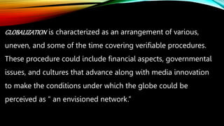GLOBALIZATION is characterized as an arrangement of various,
uneven, and some of the time covering verifiable procedures.
These procedure could include financial aspects, governmental
issues, and cultures that advance along with media innovation
to make the conditions under which the globe could be
perceived as “ an envisioned network.”
 
