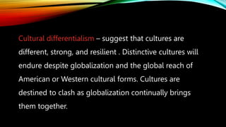 Cultural differentialism – suggest that cultures are
different, strong, and resilient . Distinctive cultures will
endure despite globalization and the global reach of
American or Western cultural forms. Cultures are
destined to clash as globalization continually brings
them together.
 