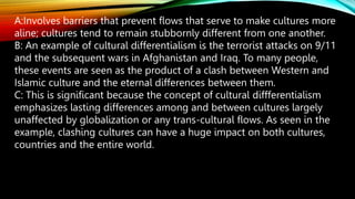 A:Involves barriers that prevent flows that serve to make cultures more
aline; cultures tend to remain stubbornly different from one another.
B: An example of cultural differentialism is the terrorist attacks on 9/11
and the subsequent wars in Afghanistan and Iraq. To many people,
these events are seen as the product of a clash between Western and
Islamic culture and the eternal differences between them.
C: This is significant because the concept of cultural diffferentialism
emphasizes lasting differences among and between cultures largely
unaffected by globalization or any trans-cultural flows. As seen in the
example, clashing cultures can have a huge impact on both cultures,
countries and the entire world.
 