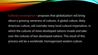 Cultural convergence – proposes that globalization will bring
about a growing sameness of cultures. A global culture, likely
American culture, will overtake many local cultural imperialism, in
which the cultures of more developed nations invade and take
over the cultures of less developed nations. This result of this
process will be a worldwide, homogenized western culture.
 