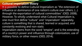 Cultural imperialism theory
It is possible to define Cultural Imperialism as “the extension of
influence or dominance of one nation’s culture over others, (…)
through the exportation of cultural commodities” (OED, 2008).
However, To wholly understand what Cultural Imperialism is,
one must first define “culture” and “imperialism” separately.
culture is something that is shared, learned or acquired, and
constantly evolving and non-static
Imperialism stems from the word “empire”, and is the extending
of a country’s power and influence through colonisation, use of
military force, or other means (OED, 2014).
 