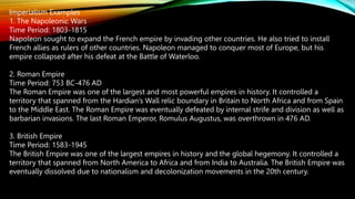 Imperialism Examples
1. The Napoleonic Wars
Time Period: 1803-1815
Napoleon sought to expand the French empire by invading other countries. He also tried to install
French allies as rulers of other countries. Napoleon managed to conquer most of Europe, but his
empire collapsed after his defeat at the Battle of Waterloo.
2. Roman Empire
Time Period: 753 BC-476 AD
The Roman Empire was one of the largest and most powerful empires in history. It controlled a
territory that spanned from the Hardian’s Wall relic boundary in Britain to North Africa and from Spain
to the Middle East. The Roman Empire was eventually defeated by internal strife and division as well as
barbarian invasions. The last Roman Emperor, Romulus Augustus, was overthrown in 476 AD.
3. British Empire
Time Period: 1583-1945
The British Empire was one of the largest empires in history and the global hegemony. It controlled a
territory that spanned from North America to Africa and from India to Australia. The British Empire was
eventually dissolved due to nationalism and decolonization movements in the 20th century.
 