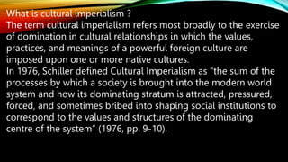 What is cultural imperialism ?
The term cultural imperialism refers most broadly to the exercise
of domination in cultural relationships in which the values,
practices, and meanings of a powerful foreign culture are
imposed upon one or more native cultures.
In 1976, Schiller defined Cultural Imperialism as “the sum of the
processes by which a society is brought into the modern world
system and how its dominating stratum is attracted, pressured,
forced, and sometimes bribed into shaping social institutions to
correspond to the values and structures of the dominating
centre of the system” (1976, pp. 9-10).
 