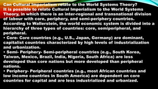Can Cultural Imperialism relate to the World Systems Theory?
It is possible to relate Cultural Imperialism to the World Systems
Theory, in which there is an inter-regional and transnational division
of labour with core, periphery, and semi-periphery countries.
According to Wallerstein, the world economic system is divided into a
hierarchy of three types of countries: core, semiperipheral, and
peripheral.
• Core- Core countries (e.g., U.S., Japan, Germany) are dominant,
capitalist countries characterized by high levels of industrialization
and urbanization.
• Semi- Periphery- Semi-peripheral countries (e.g., South Korea,
Taiwan, Mexico, Brazil, India, Nigeria, South Africa) are less
developed than core nations but more developed than peripheral
nations.
• Periphery- Peripheral countries (e.g., most African countries and
low income countries in South America) are dependent on core
countries for capital and are less industrialized and urbanized.
 