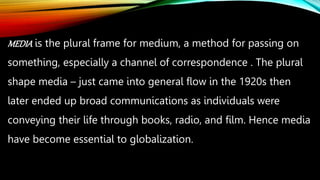MEDIA is the plural frame for medium, a method for passing on
something, especially a channel of correspondence . The plural
shape media – just came into general flow in the 1920s then
later ended up broad communications as individuals were
conveying their life through books, radio, and film. Hence media
have become essential to globalization.
 