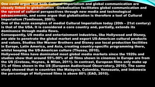 One could argue that both Cultural Imperialism and global communication are
closely linked to globalisation –Globalisation facilitates global communication and
the spread of cultural perspectives through new media and technological
advancements, and some argue that globalisation is therefore a tool of Cultural
Imperialism (Tomlinson, 2001).
One of the main examples of medial Cultural Imperialism today (20th – 21st century)
is that of the USA. It is considered a core country and, partially, extends its
dominance through media flows.
Consequently, US media and entertainment industries, like Hollywood and Disney,
are able to penetrate the global market and export US-American cultural products
and values. Studios like Warner Brothers and Disney use local production facilities
in Europe, Latin America, and Asia, creating country-specific programming there,
whilst keeping the US-American culture (Thussu, 2010).
Hollywood films have dominated most global media markets since the 1920s and
studies show that around 55%-90% of all films shown in cinemas in Europe are from
the US (Croteau, Hoynes, & Milan, 2011). In contrast, European films only make up
3% of films shown in the US (European Audiovisual Observatory, 2010). The same
study showed that in countries like Malaysia, Colombia, Venezuela, and Indonesia
the percentage of Hollywood films is above 80% (EAO, 2010).
 