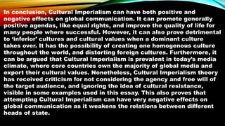 In conclusion, Cultural Imperialism can have both positive and
negative effects on global communication. It can promote generally
positive agendas, like equal rights, and improve the quality of life for
many people where successful. However, it can also prove detrimental
to ‘inferior’ cultures and cultural values when a dominant culture
takes over. It has the possibility of creating one homogenous culture
throughout the world, and distorting foreign cultures. Furthermore, it
can be argued that Cultural Imperialism is prevalent in today’s media
climate, where core countries own the majority of global media and
export their cultural values. Nonetheless, Cultural Imperialism theory
has received criticism for not considering the agency and free will of
the target audience, and ignoring the idea of cultural resistance,
visible in some examples used in this essay. This also proves that
attempting Cultural Imperialism can have very negative effects on
global communication as it weakens the relations between different
heads of state.
 