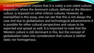 Cultural Imperialism implies that it is solely a one-sided cultural
imposition, where the dominant culture, defined as the Western
culture, is imposed on other inferior cultures. However, as
exemplified in this essay, one can see that this is not always the
case and due to globalisation and technological advancements it
is possible for other cultural perspectives and values to be
exported and spread as well. It is important to note that the
Western culture is still dominant in this, but the concept of
globalisation takes into consideration that culture is neither
static nor homogenous.
 