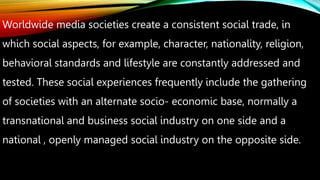 Worldwide media societies create a consistent social trade, in
which social aspects, for example, character, nationality, religion,
behavioral standards and lifestyle are constantly addressed and
tested. These social experiences frequently include the gathering
of societies with an alternate socio- economic base, normally a
transnational and business social industry on one side and a
national , openly managed social industry on the opposite side.
 