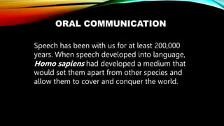ORAL COMMUNICATION
Speech has been with us for at least 200,000
years. When speech developed into language,
Homo sapiens had developed a medium that
would set them apart from other species and
allow them to cover and conquer the world.
 