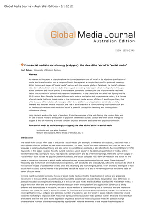 Global Media Journal - Australian Edition - 6:1 2012




                From social media to social energy (ενέργεια): the idea of the ‘social’ in “social media”

            Hart Cohen – University of Western Sydney

                     Abstract

                     My interest in this paper is to explore how the current extensive use of ‘social’ in its adjectival qualification of
                     media, and transformation into a compound noun, has replaced a complex term and its preferred meanings.
                     Within the current usages of “social media” such as with the popular platform Facebook, the ‘social’ collapses
                     into a term of mediation and stands for the range of connecting instances in which media perform linkages
                     across platforms and virtual places. In more recent journalistic contexts, the use of social media has been
                     tied to the activation of political and grassroots movements: in the case of the so-called Arab Spring and the
                     2011 London Riots. Despite the clear differences in political motivation and organisational tactics, it is the use
                     of social media that binds these events in the mainstream media account of them. I would argue then, that
                     while the ease of formulation of messages within these platforms and applications constructs a wholly
                     different and distorted idea of the social, the use of social media as a communalising tool is continuous with
                     the intellectual traditions that made the ‘social’ a powerful concept for theorising and thinking about
                     civilisational change.

                     Using Laclau’s work on the logic of populism, I link the examples of the Arab Spring, the London Riots and
                     the use of social media to ambiguities of populism identified by Laclau. I adopt the term “social energy” to
                     suggest a way of mobilising a broader complex of public emotions associated with populist expression.

                     From social media to social energy (ενέργεια): the idea of the ‘social’ in social media

                              ‘my Riots past, my wilde Societies’
                              William Shakespeare, Merry Wives of Windsor, III, iv

            Introduction

            The sense of the ‘social’ when used in the phrase “social media” (for example, in reference to Facebook), has been given a
            very different slant to the term by new media practitioners. The term, ‘social’ has been understood and used as part of the
            language of social and cultural theory and also earlier in varied literary contexts as ably identified in Raymond Williams’ (1976)
            Keywords. In this paper I explore how the current extensive use of ‘social’ in its adjectival qualification of media, and its
            transformation into a compound noun, has replaced a complex term and its preferred meanings. Within the current usages of
            “social media” such as with the popular platform Facebook, the ‘social’ collapses into a term of mediation and stands for the

            range of connecting instances in which media performs linkages across platforms and virtual places. These linkages 1
            frequently take the form of conversations between persons, both structured and unstructured, with some taking on ‘to whom it
            may concern’ modes of address that tend to serve the advertising and marketing industries. There are many exemplars of how
            social media is used, but my interest is to ground the idea of the ‘social’ as a way of re-framing some of the claims made on
            behalf of social media.

            In more recent journalistic contexts, the use of social media has been tied to the activation of political and grassroots
            movements in the case of the so-called Arab Spring and the so-called 2011 London Riots. Despite their clear differences in
            political motivation and organisational tactics, it is the use of social media that binds these events in the mainstream media. I
            argue then, that while the ease of formulation of messages within these platforms and applications constructs a wholly
            different and distorted idea of the social, the use of social media as a communalising tool is continuous with the intellectual
            traditions that made the ‘social’ a powerful concept for theorising and thinking about civilisational change. With reference to
            recent political events, I will pose and address a number of questions: Can the ‘social’ in social media be redeemed beyond
            corporate marketing to impact on both mass Arab Spring and micro (London Riots) political events? What are the intellectual
            antecedents that link the social to the expression of political action? Do those using social media for political change
            understand the nuances of the technologies they appropriate? Does the awareness of the impact of technologies on
 