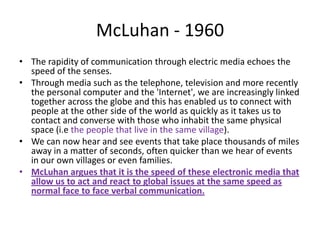 McLuhan - 1960
• The rapidity of communication through electric media echoes the
  speed of the senses.
• Through media such as the telephone, television and more recently
  the personal computer and the 'Internet', we are increasingly linked
  together across the globe and this has enabled us to connect with
  people at the other side of the world as quickly as it takes us to
  contact and converse with those who inhabit the same physical
  space (i.e the people that live in the same village).
• We can now hear and see events that take place thousands of miles
  away in a matter of seconds, often quicker than we hear of events
  in our own villages or even families.
• McLuhan argues that it is the speed of these electronic media that
  allow us to act and react to global issues at the same speed as
  normal face to face verbal communication.
 