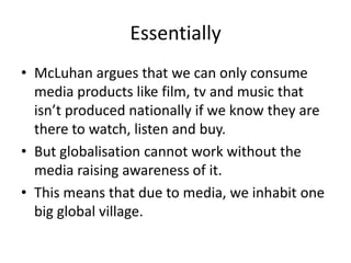 Essentially
• McLuhan argues that we can only consume
  media products like film, tv and music that
  isn’t produced nationally if we know they are
  there to watch, listen and buy.
• But globalisation cannot work without the
  media raising awareness of it.
• This means that due to media, we inhabit one
  big global village.
 
